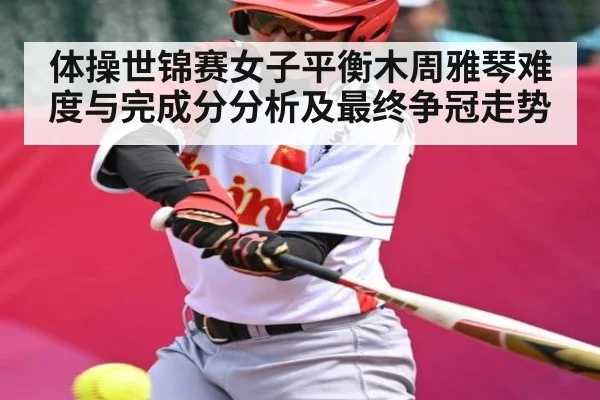 体操世锦赛女子平衡木周雅琴难度与完成分分析及最终争冠走势